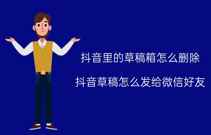 抖音里的草稿箱怎么删除 抖音草稿怎么发给微信好友？